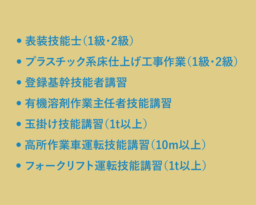 表装技能士（1級・2級）／プラスチック系床仕上げ工事作業（1級・2級）／登録基幹技能者講習／有機溶剤作業主任者技能講習／玉掛け技能講習（1t以上）／高所作業車運転技能講習（10m以上）／フォークリフト運転技能講習（1t以上）